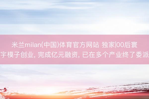 米兰milan(中国)体育官方网站 独家|00后寰宇模子创业， 完成亿元融资， 已在多个产业终了委派