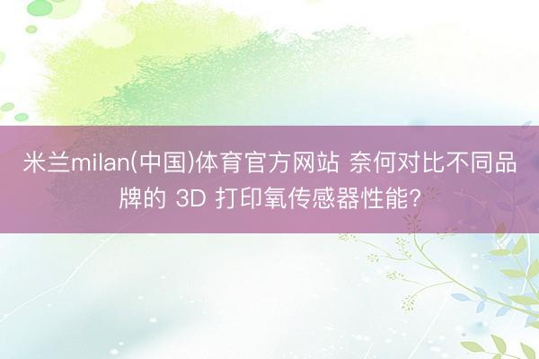 米兰milan(中国)体育官方网站 奈何对比不同品牌的 3D 打印氧传感器性能?