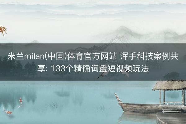 米兰milan(中国)体育官方网站 浑手科技案例共享: 133个精确询盘短视频玩法