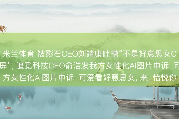米兰体育 被影石CEO刘靖康吐槽“不是好意思女CEO为什么要天天刷屏”， 追觅科技CEO俞浩发我方女性化AI图片申诉: 可爱看好意思女， 来， 怡悦你