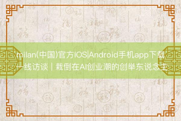 milan(中国)官方IOS|Android手机app下载 一线访谈 | 栽倒在AI创业潮的创举东说念主