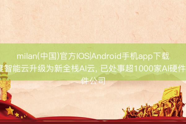milan(中国)官方IOS|Android手机app下载 百度智能云升级为新全栈AI云， 已处事超1000家AI硬件公司