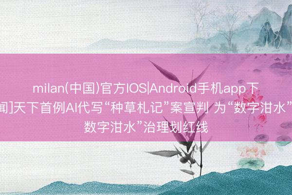 milan(中国)官方IOS|Android手机app下载 [央视新闻]天下首例AI代写“种草札记”案宣判 为“数字泔水”治理划红线