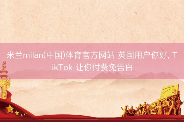 米兰milan(中国)体育官方网站 英国用户你好， TikTok 让你付费免告白