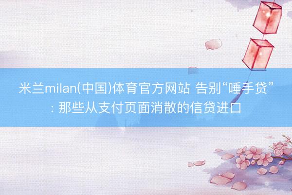 米兰milan(中国)体育官方网站 告别“唾手贷”: 那些从支付页面消散的信贷进口