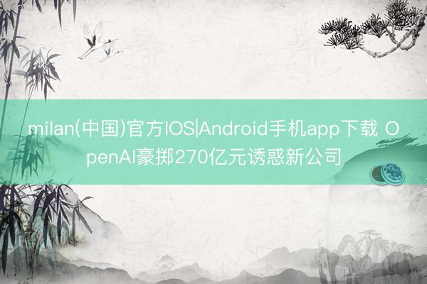 milan(中国)官方IOS|Android手机app下载 OpenAI豪掷270亿元诱惑新公司