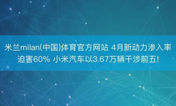 米兰milan(中国)体育官方网站 4月新动力渗入率迫害60% 小米汽车以3.67万辆干涉前五!