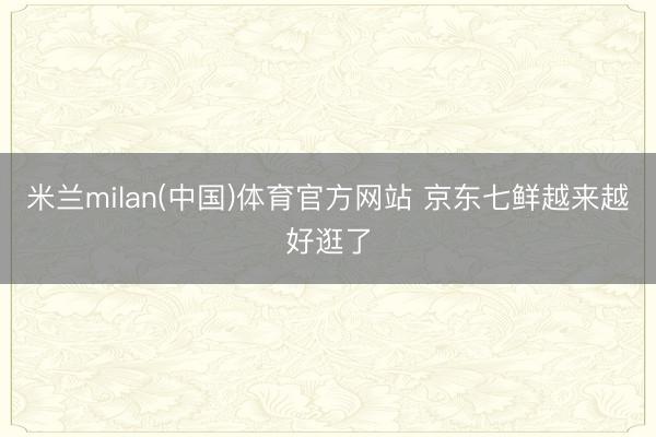 米兰milan(中国)体育官方网站 京东七鲜越来越好逛了