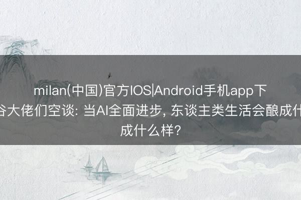 milan(中国)官方IOS|Android手机app下载 硅谷大佬们空谈: 当AI全面进步， 东谈主类生活会酿成什么样?