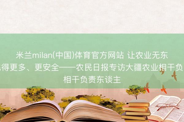 米兰milan(中国)体育官方网站 让农业无东谈主机飞得更多、更安全——农民日报专访大疆农业相干负责东谈主