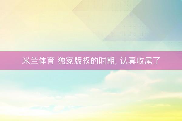 米兰体育 独家版权的时期， 认真收尾了