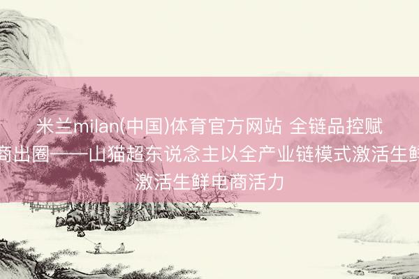 米兰milan(中国)体育官方网站 全链品控赋能生鲜电商出圈——山猫超东说念主以全产业链模式激活生鲜电商活力