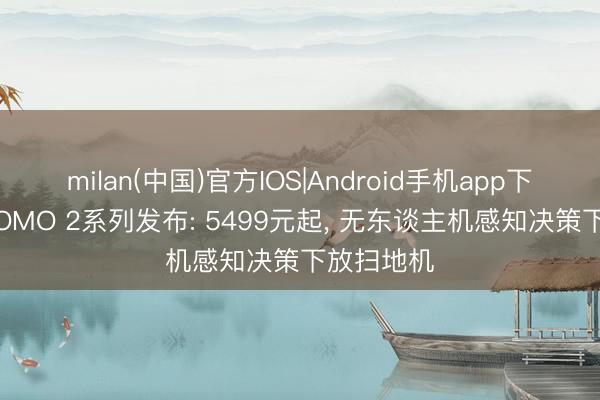 milan(中国)官方IOS|Android手机app下载 大疆ROMO 2系列发布: 5499元起， 无东谈主机感知决策下放扫地机