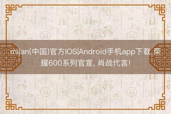 milan(中国)官方IOS|Android手机app下载 荣耀600系列官宣， 肖战代言!