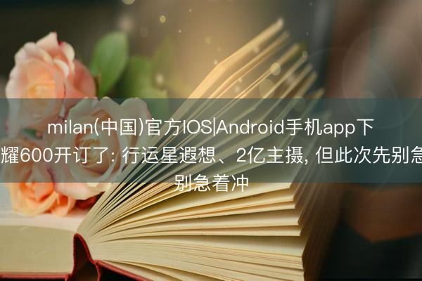 milan(中国)官方IOS|Android手机app下载 荣耀600开订了: 行运星遐想、2亿主摄， 但此次先别急着冲