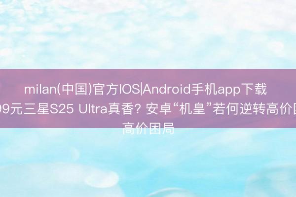 milan(中国)官方IOS|Android手机app下载 7599元三星S25 Ultra真香? 安卓“机皇”若何逆转高价困局
