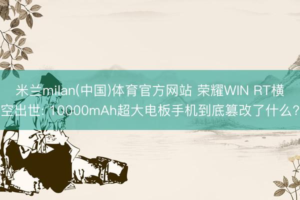 米兰milan(中国)体育官方网站 荣耀WIN RT横空出世: 10000mAh超大电板手机到底篡改了什么?