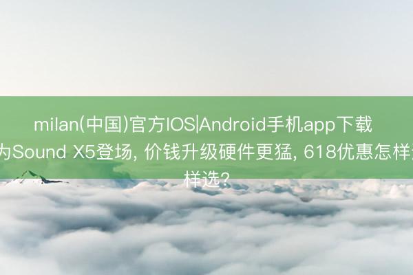 milan(中国)官方IOS|Android手机app下载 华为Sound X5登场， 价钱升级硬件更猛， 618优惠怎样选?