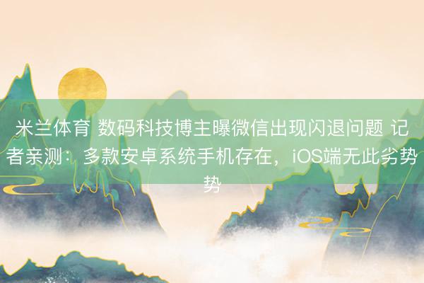 米兰体育 数码科技博主曝微信出现闪退问题 记者亲测：多款安卓系统手机存在，iOS端无此劣势
