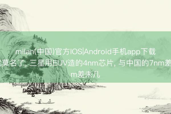 milan(中国)官方IOS|Android手机app下载 这就莫名了， 三星用EUV造的4nm芯片， 与中国的7nm差未几