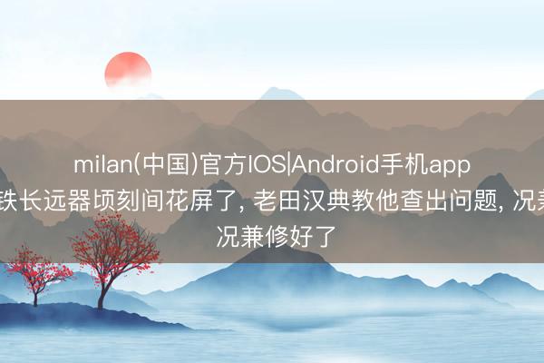 milan(中国)官方IOS|Android手机app下载 老铁长远器顷刻间花屏了， 老田汉典教他查出问题， 况兼修好了