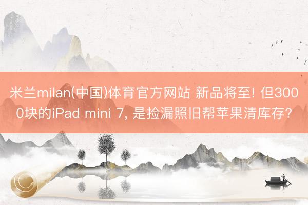 米兰milan(中国)体育官方网站 新品将至! 但3000块的iPad mini 7， 是捡漏照旧帮苹果清库存?