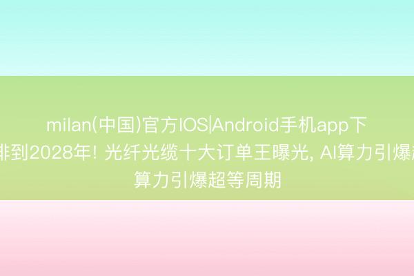 milan(中国)官方IOS|Android手机app下载 订单排到2028年! 光纤光缆十大订单王曝光， AI算力引爆超等周期