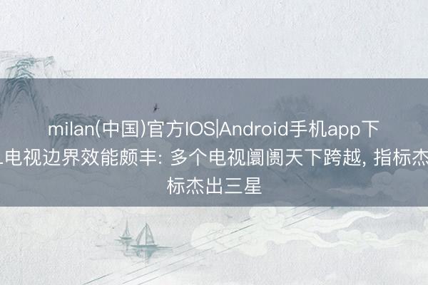 milan(中国)官方IOS|Android手机app下载 TCL电视边界效能颇丰: 多个电视阛阓天下跨越, 指标杰出三星