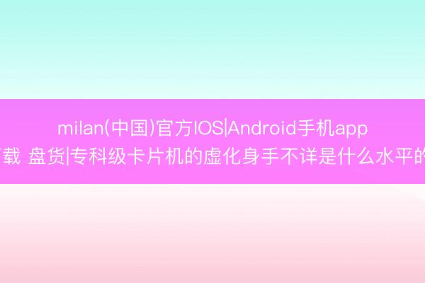 milan(中国)官方IOS|Android手机app下载 盘货|专科级卡片机的虚化身手不详是什么水平的?