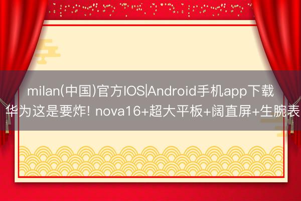 milan(中国)官方IOS|Android手机app下载 华为这是要炸! nova16+超大平板+阔直屏+生腕表