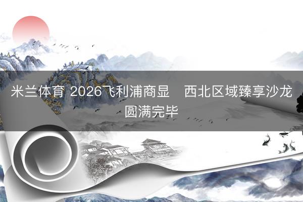 米兰体育 2026飞利浦商显・西北区域臻享沙龙圆满完毕