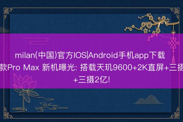 milan(中国)官方IOS|Android手机app下载 又一款Pro Max 新机曝光: 搭载天玑9600+2K直屏+三摄2亿!