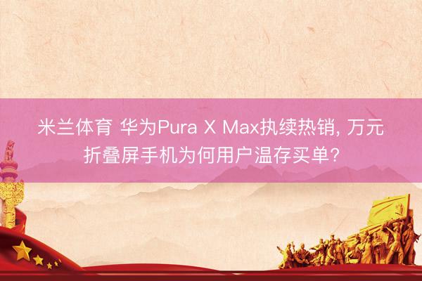 米兰体育 华为Pura X Max执续热销， 万元折叠屏手机为何用户温存买单?