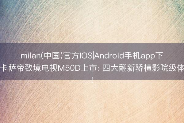 milan(中国)官方IOS|Android手机app下载 卡萨帝致境电视M50D上市: 四大翻新骄横影院级体验!