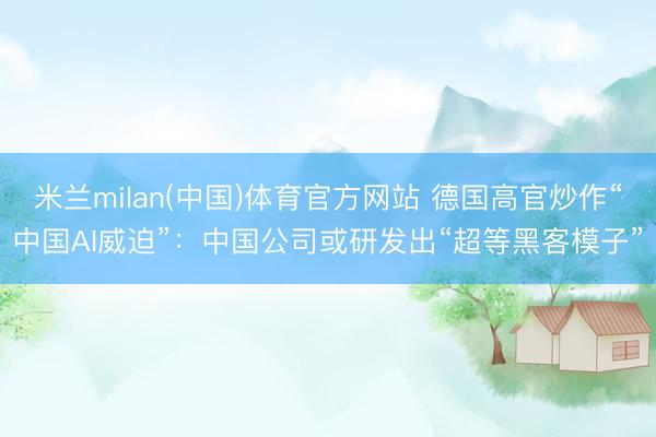米兰milan(中国)体育官方网站 德国高官炒作“中国AI威迫”：中国公司或研发出“超等黑客模子”