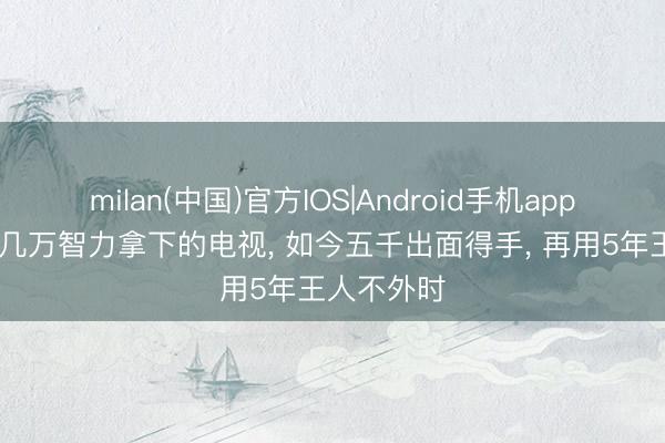 milan(中国)官方IOS|Android手机app下载 昔日几万智力拿下的电视， 如今五千出面得手， 再用5年王人不外时