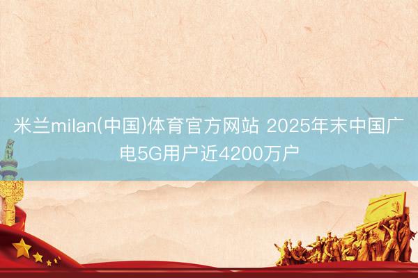 米兰milan(中国)体育官方网站 2025年末中国广电5G用户近4200万户