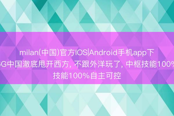 milan(中国)官方IOS|Android手机app下载 实锤! 6G中国澈底甩开西方， 不跟外洋玩了， 中枢技能100%自主可控