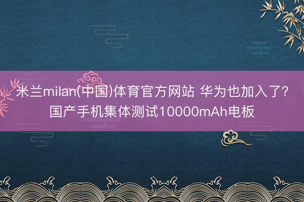 米兰milan(中国)体育官方网站 华为也加入了？国产手机集体测试10000mAh电板