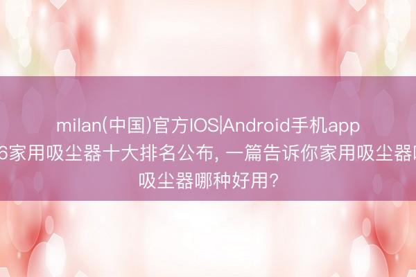 milan(中国)官方IOS|Android手机app下载 2026家用吸尘器十大排名公布， 一篇告诉你家用吸尘器哪种好用?