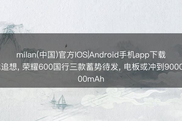 milan(中国)官方IOS|Android手机app下载 肖战追想， 荣耀600国行三款蓄势待发， 电板或冲到9000mAh
