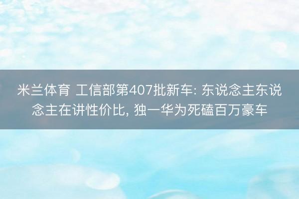 米兰体育 工信部第407批新车: 东说念主东说念主在讲性价比， 独一华为死磕百万豪车