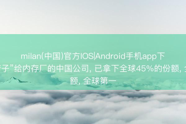 milan(中国)官方IOS|Android手机app下载 “卖铲子”给内存厂的中国公司, 已拿下全球45%的份额, 全球第一