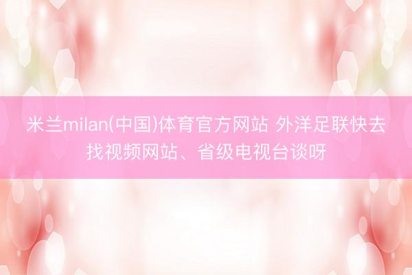 米兰milan(中国)体育官方网站 外洋足联快去找视频网站、省级电视台谈呀
