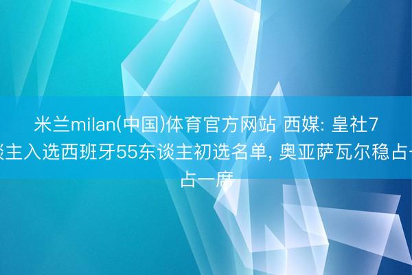 米兰milan(中国)体育官方网站 西媒: 皇社7东谈主入选西班牙55东谈主初选名单， 奥亚萨瓦尔稳占一席