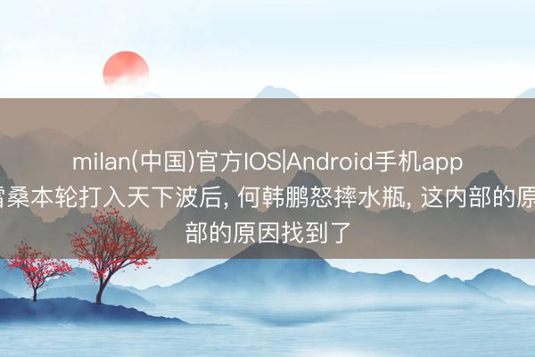 milan(中国)官方IOS|Android手机app下载 克雷桑本轮打入天下波后， 何韩鹏怒摔水瓶， 这内部的原因找到了