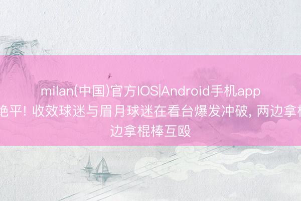 milan(中国)官方IOS|Android手机app下载 遭绝平! 收效球迷与眉月球迷在看台爆发冲破， 两边拿棍棒互殴