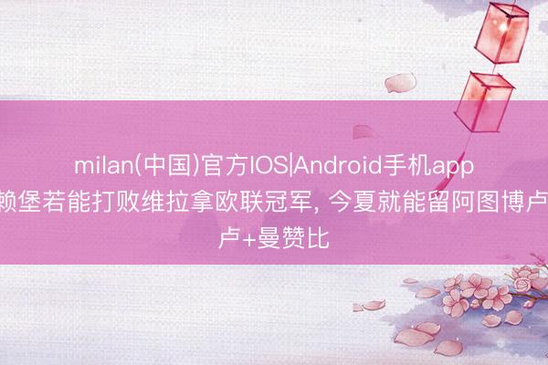 milan(中国)官方IOS|Android手机app下载 弗赖堡若能打败维拉拿欧联冠军, 今夏就能留阿图博卢+曼赞比
