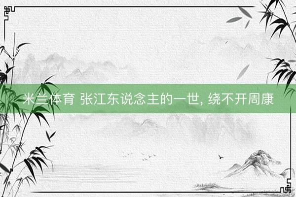 米兰体育 张江东说念主的一世， 绕不开周康