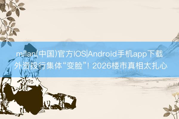 milan(中国)官方IOS|Android手机app下载 外资投行集体“变脸”! 2026楼市真相太扎心